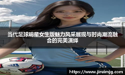 当代足球明星女生版魅力风采展现与时尚潮流融合的完美演绎