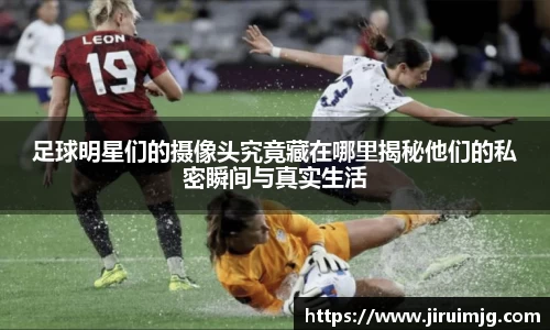 足球明星们的摄像头究竟藏在哪里揭秘他们的私密瞬间与真实生活